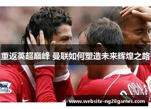 重返英超巅峰 曼联如何塑造未来辉煌之路 重返英超巅峰 曼联如何塑造未来辉煌之路