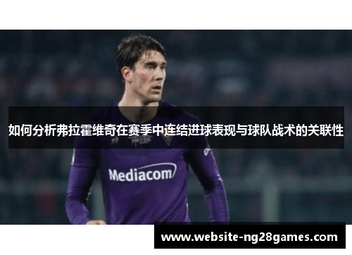 如何分析弗拉霍维奇在赛季中连结进球表现与球队战术的关联性 如何分析弗拉霍维奇在赛季中连结进球表现与球队战术的关联性