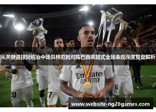 从关键进球到统治中场贝林厄姆对阵巴西英超式全场表现深度复盘解析